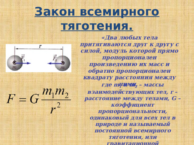 Закон всемирного тяготения. «Два любых тела притягиваются друг к другу с силой, модуль которой прямо пропорционален произведению их масс и обратно пропорционален квадрату расстояния между ними,  где m 1 и m 2 – массы взаимодействующих тел, r – расстояние между телами, G – коэффициент пропорциональности, одинаковый для всех тел в природе и называемый постоянной всемирного тяготения, или гравитационной постоянной» .  