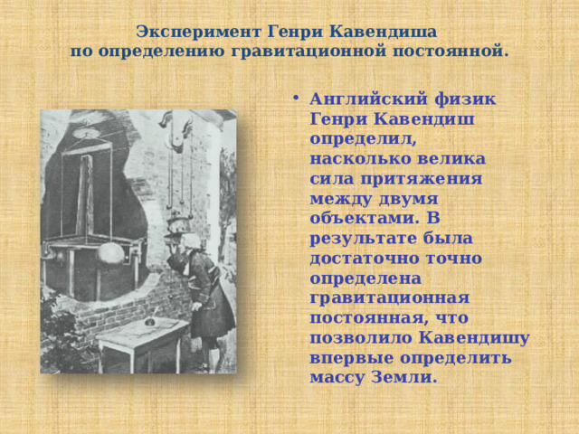 Эксперимент Генри Кавендиша  по определению гравитационной постоянной.   Английский физик Генри Кавендиш определил, насколько велика сила притяжения между двумя объектами. В результате была достаточно точно определена гравитационная постоянная, что позволило Кавендишу впервые определить массу Земли. 