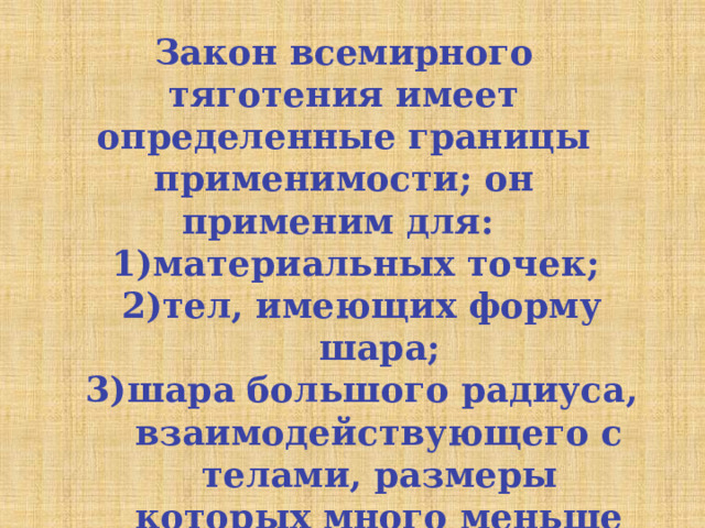 Закон всемирного тяготения имеет определенные границы применимости; он применим для: материальных точек;  тел, имеющих форму шара; шара большого радиуса, взаимодействующего с телами, размеры которых много меньше размеров шара. материальных точек;  тел, имеющих форму шара; шара большого радиуса, взаимодействующего с телами, размеры которых много меньше размеров шара. 