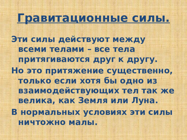 Гравитационные силы. Эти силы действуют между всеми телами – все тела притягиваются друг к другу. Но это притяжение существенно, только если хотя бы одно из взаимодействующих тел так же велика, как Земля или Луна. В нормальных условиях эти силы ничтожно малы. 