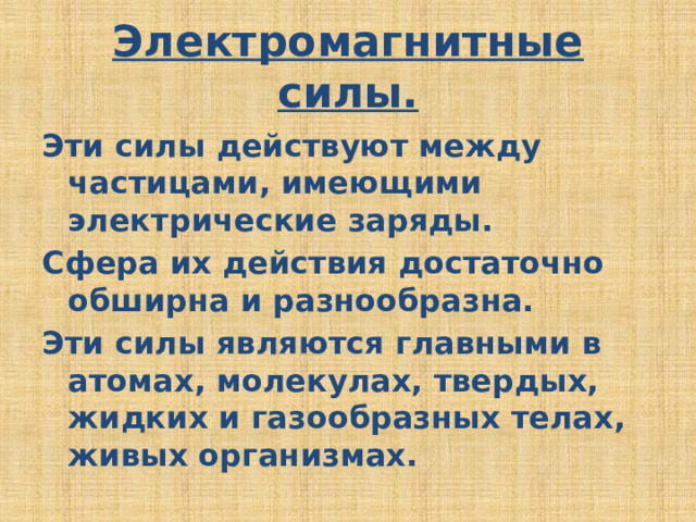 Электромагнитные силы. Эти силы действуют между частицами, имеющими электрические заряды. Сфера их действия достаточно обширна и разнообразна. Эти силы являются главными в атомах, молекулах, твердых, жидких и газообразных телах, живых организмах. 