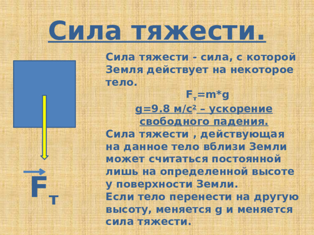 Сила тяжести. Сила тяжести - сила, с которой Земля действует на некоторое тело.  F т =m*g g=9.8 м/с 2 – ускорение свободного падения. Сила тяжести , действующая на данное тело вблизи Земли может считаться постоянной лишь на определенной высоте у поверхности Земли. Если тело перенести на другую высоту, меняется g и меняется сила тяжести. F т 