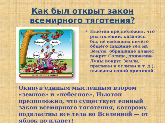 Как был открыт закон всемирного тяготения? Ньютон предположил, что ряд явлений, казалось бы, не имеющих ничего общего (падение тел на Землю, обращение планет вокруг Солнца, движение Луны вокруг Земли, приливы и отливы и т. д.), вызваны одной причиной. Окинув единым мысленным взором «земное» и «небесное», Ньютон предположил, что существует единый закон всемирного тяготения, которому подвластны все тела во Вселенной — от яблок до планет! 