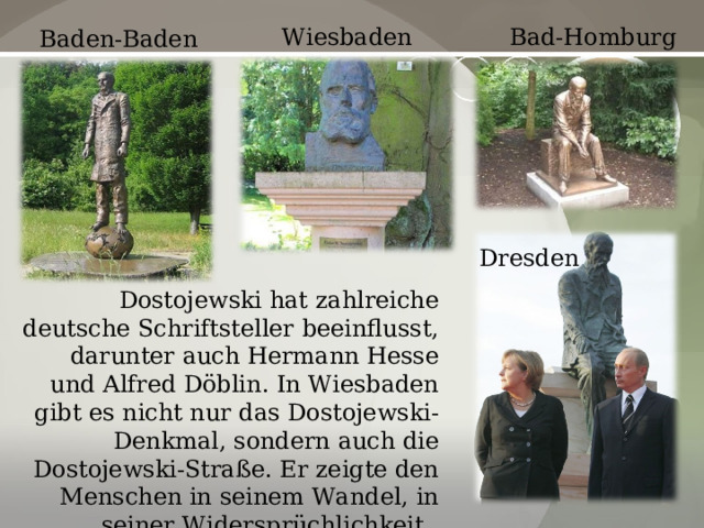 Wiesbaden Bad-Homburg Baden-Baden Dresden Dostojewski hat zahlreiche deutsche Schriftsteller beeinflusst, darunter auch Hermann Hesse und Alfred Döblin. In Wiesbaden gibt es nicht nur das Dostojewski-Denkmal, sondern auch die Dostojewski-Straße. Er zeigte den Menschen in seinem Wandel, in seiner Widersprüchlichkeit. 