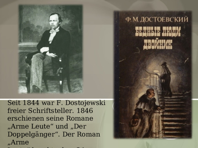Seit 1844 war F. Dostojewski freier Schriftsteller. 1846 erschienen seine Romane „Arme Leute“ und „Der Doppelgänger“.  Der Roman „Arme Leute“  brachte dem 24-jährigen Autor Anerkennung. 
