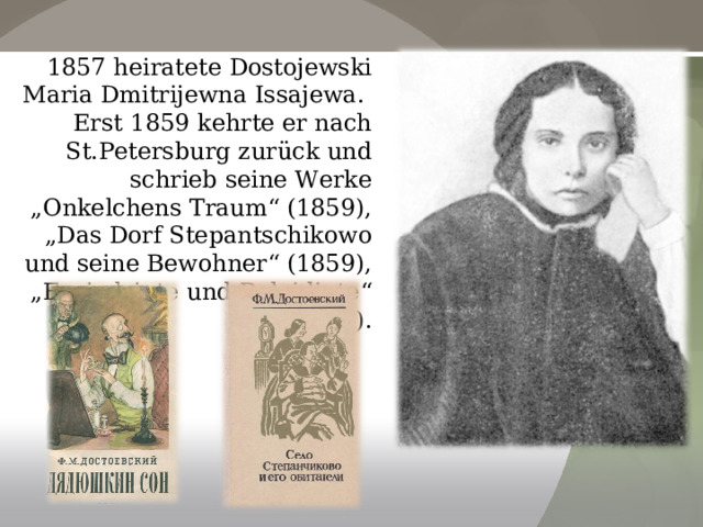 1857 heiratete Dostojewski Maria Dmitrijewna Issajewa. Erst 1859 kehrte er nach St.Petersburg zurück und schrieb seine Werke „Onkelchens Traum“ (1859), „Das Dorf Stepantschikowo und seine Bewohner“ (1859), „Erniedrigte und Beleidigte“ (1861). 