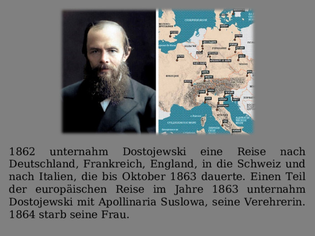 1862 unternahm Dostojewski eine Reise nach Deutschland, Frankreich, England, in die Schweiz und nach Italien, die bis Oktober 1863 dauerte. Einen Teil der europäischen Reise im Jahre 1863 unternahm Dostojewski mit Apollinaria Suslowa, seine Verehrerin. 1864 starb seine Frau. 