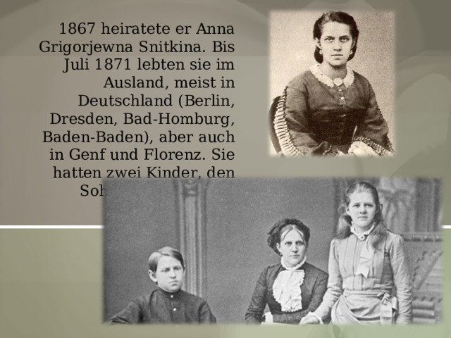 1867 heiratete er Anna Grigorjewna Snitkina. Bis Juli 1871 lebten sie im Ausland, meist in Deutschland (Berlin, Dresden, Bad-Homburg, Baden-Baden), aber auch in Genf und Florenz. Sie hatten zwei Kinder, den Sohn Fjodor und die Tochter Ljubow. 