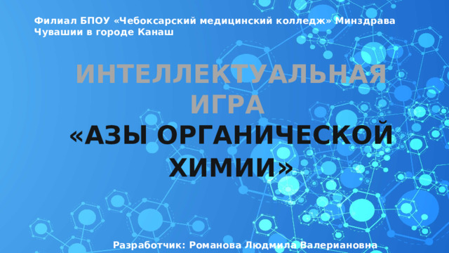 Филиал БПОУ «Чебоксарский медицинский колледж» Минздрава Чувашии в городе Канаш ИНТЕЛЛЕКТУАЛЬНАЯ ИГРА «АЗЫ ОРГАНИЧЕСКОЙ ХИМИИ » Разработчик: Романова Людмила Валериановна Разработчик: Романова Людмила Валериановна 