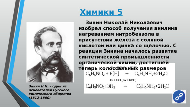 Химики 5  Зинин Николай Николаевич изобрел способ получения анилина нагреванием нитробензола в присутствии железа с соляной кислотой или цинка со щелочью. С реакции Зинина началось развитие синтетической промышленности органической химии, достигшей теперь колоссальных размеров Зинин Н.Н. – один из основателей Русского химического общества (1812-1880) 