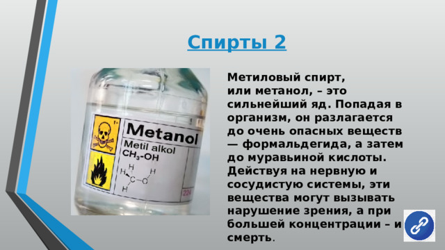 Спирты 2 Метиловый спирт, или метанол, – это сильнейший яд. Попадая в организм, он разлагается до очень опасных веществ — формальдегида, а затем до муравьиной кислоты. Действуя на нервную и сосудистую системы, эти вещества могут вызывать нарушение зрения, а при большей концентрации – и смерть . 