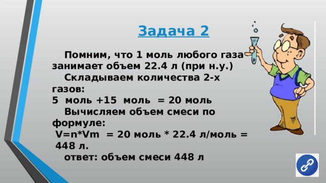 Задача 2  Помним, что 1 моль любого газа занимает объем 22.4 л (при н.у.)  Складываем количества 2-х газов: 5 моль +15 моль = 20 моль  Вычисляем объем смеси по формуле:  V=n*Vm = 20 моль * 22.4 л/моль = 448 л.  ответ: объем смеси 448 л 