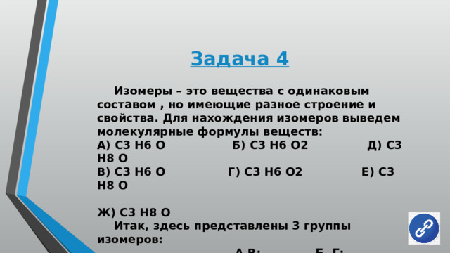 Задача 4  Изомеры – это вещества с одинаковым составом , но имеющие разное строение и свойства. Для нахождения изомеров выведем молекулярные формулы веществ: А) С3 Н6 О Б) С3 Н6 О2 Д) С3 Н8 О В) С3 Н6 О Г) С3 Н6 О2 Е) С3 Н8 О  Ж) С3 Н8 О  Итак, здесь представлены 3 группы изомеров:  А,В: Б, Г; Д, Е, Ж. 