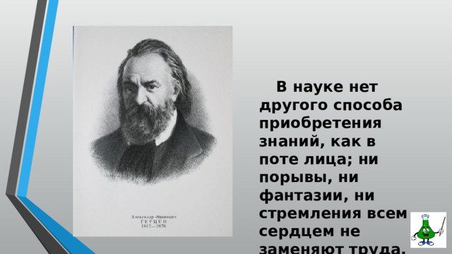  В науке нет другого способа приобретения знаний, как в поте лица; ни порывы, ни фантазии, ни стремления всем сердцем не заменяют труда. А. И. Герцен 