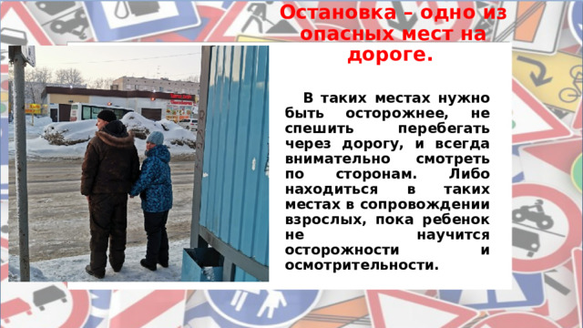 Остановка – одно из опасных мест на дороге.  В таких местах нужно быть осторожнее, не спешить перебегать через дорогу, и всегда внимательно смотреть по сторонам. Либо находиться в таких местах в сопровождении взрослых, пока ребенок не научится осторожности и осмотрительности. 