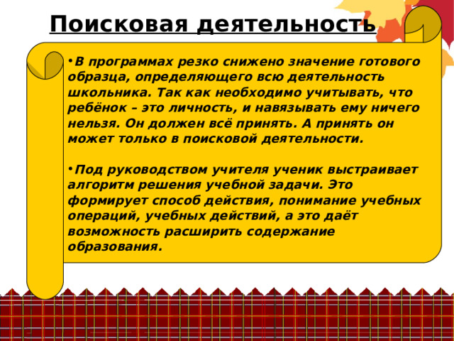 Поисковая деятельность В программах резко снижено значение готового образца, определяющего всю деятельность школьника. Так как необходимо учитывать, что ребёнок – это личность, и навязывать ему ничего нельзя. Он должен всё принять. А принять он может только в поисковой деятельности.  Под руководством учителя ученик выстраивает алгоритм решения учебной задачи. Это формирует способ действия, понимание учебных операций, учебных действий, а это даёт возможность расширить содержание образования. 