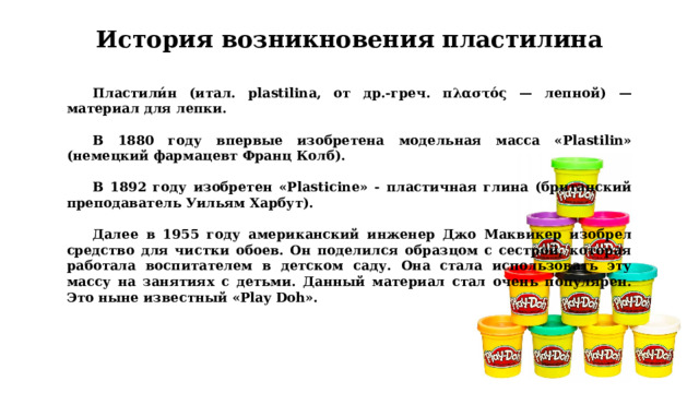 История возникновения пластилина Пластили́н (итал. plastilina, от др.-греч. πλαστός — лепной) — материал для лепки.  В 1880 году впервые изобретена модельная масса «Plastilin» (немецкий фармацевт Франц Колб).  В 1892 году изобретен «Plasticine» - пластичная глина (британский преподаватель Уильям Харбут).  Далее в 1955 году американский инженер Джо Маквикер изобрел средство для чистки обоев. Он поделился образцом с сестрой, которая работала воспитателем в детском саду. Она стала использовать эту массу на занятиях с детьми. Данный материал стал очень популярен. Это ныне известный «Play Doh».  
