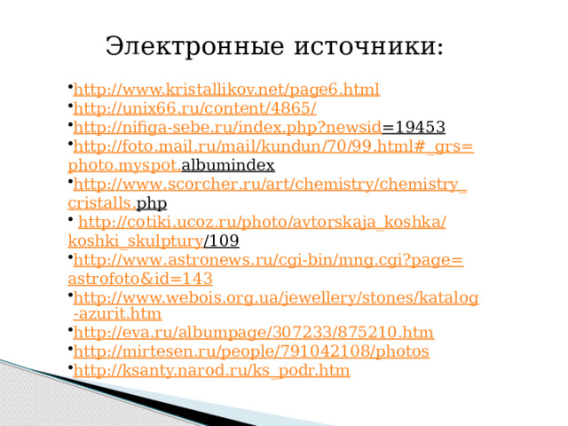 Электронные источники: http://www.kristallikov.net/page6.html  http://unix66.ru/content/4865/  http :// nifiga - sebe . ru / index . php ? newsid =19453  http :// foto . mail . ru / mail / kundun /70/99. html #_ grs = photo . myspot . albumindex  http :// www . scorcher . ru / art / chemistry / chemistry _ cristalls . php   http :// cotiki . ucoz . ru / photo / avtorskaja _ koshka / koshki _ skulptury /109  http :// www . astronews . ru / cgi - bin / mng . cgi ? page = astrofoto & id =143 http://www.webois.org.ua/jewellery/stones/katalog-azurit.htm http://eva.ru/albumpage/307233/875210.htm http://mirtesen.ru/people/791042108/photos http://ksanty.narod.ru/ks_podr.htm 