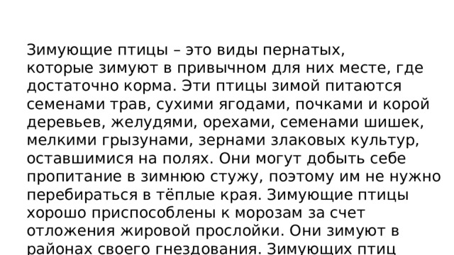 Зимующие птицы – это виды пернатых, которые зимуют в привычном для них месте, где достаточно корма. Эти птицы зимой питаются семенами трав, сухими ягодами, почками и корой деревьев, желудями, орехами, семенами шишек, мелкими грызунами, зернами злаковых культур, оставшимися на полях. Они могут добыть себе пропитание в зимнюю стужу, поэтому им не нужно перебираться в тёплые края. Зимующие птицы хорошо приспособлены к морозам за счет отложения жировой прослойки. Они зимуют в районах своего гнездования. Зимующих птиц насчитывается более 70 видов. 