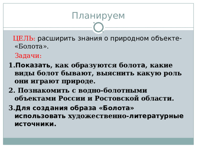 Планируем  ЦЕЛЬ:  расширить знания о природном объекте- «Болота».  Задачи: 1. Показать , как образуются болот а , какие виды болот бывают, выяснить какую роль они играют природе. 2. Познакомить с водно-болотными объектами России и Ростовской области. 3. Для создания образа «Болота» использовать художественно- литературные источники. 