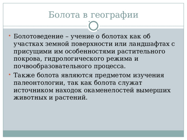 Болота в географии Болотоведение – учение о болотах как об участках земной поверхности или ландшафтах с присущими им особенностями растительного покрова, гидрологического режима и почвообразовательного процесса. Также болота являются предметом изучения палеонтологии, так как болота служат источником находок окаменелостей вымерших животных и растений. 