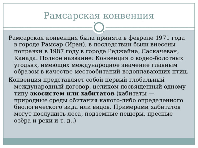 Рамсарская конвенция Рамсарская конвенция была принята в феврале 1971 года в городе Рамсар (Иран), в последствии были внесены поправки в 1987 году в городе Реджайна, Саскачеван, Канада. Полное название: Конвенция о водно-болотных угодьях, имеющих международное значение главным образом в качестве местообитаний водоплавающих птиц. Конвенция представляет собой первый глобальный международный договор, целиком посвященный одному типу экосистем или хабитатов (хабитаты — природные среды обитания какого-либо определенного биологического вида или видов. Примерами хабитатов могут послужить леса, подземные пещеры, пресные озёра и реки и т. д..) 