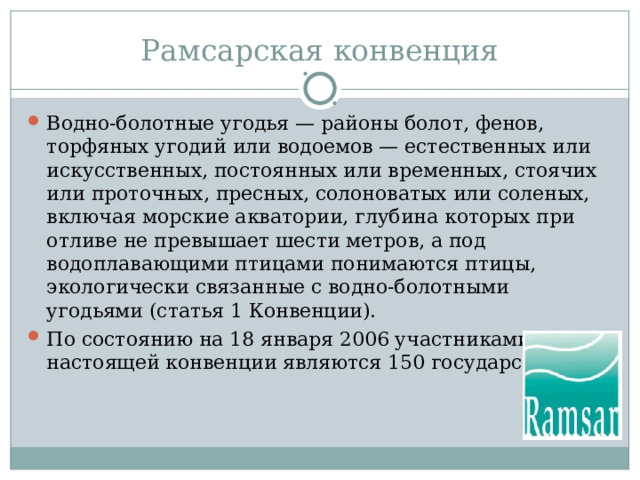 Рамсарская конвенция Водно-болотные угодья — районы болот, фенов, торфяных угодий или водоемов — естественных или искусственных, постоянных или временных, стоячих или проточных, пресных, солоноватых или соленых, включая морские акватории, глубина которых при отливе не превышает шести метров, а под водоплавающими птицами понимаются птицы, экологически связанные с водно-болотными угодьями (статья 1 Конвенции). По состоянию на 18 января 2006 участниками настоящей конвенции являются 150 государств.  