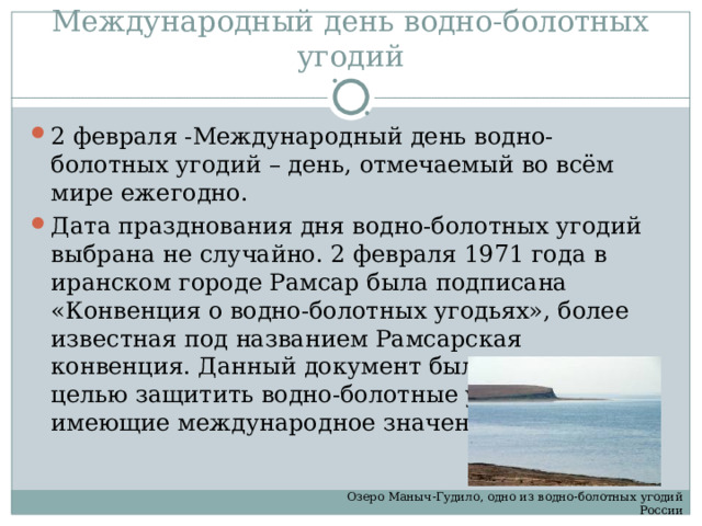 Международный день водно-болотных угодий 2 февраля -Международный день водно-болотных угодий – день, отмечаемый во всём мире ежегодно. Дата празднования дня водно-болотных угодий выбрана не случайно. 2 февраля 1971 года в иранском городе Рамсар была подписана «Конвенция о водно-болотных угодьях», более известная под названием Рамсарская конвенция. Данный документ был подписан с целью защитить водно-болотные угодья, имеющие международное значение. Озеро Маныч-Гудило, одно из водно-болотных угодий России 