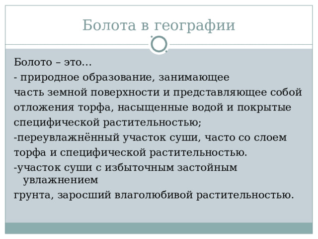 Болота в географии Болото – это… - природное образование, занимающее часть земной поверхности и представляющее собой отложения торфа, насыщенные водой и покрытые специфической растительностью; -переувлажнённый участок суши, часто со слоем торфа и специфической растительностью. -участок суши с избыточным застойным увлажнением грунта, заросший влаголюбивой растительностью. 