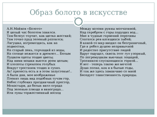 Образ болото в искусстве А.Н.Майков «Болото» Я целый час болотом занялся. Там белоус торчит, как щетка жесткий; Там точно пруд зеленый разлился; Лягушка, взгромоздясь, как на подмостки, На старый пень, торчащий из воды, На солнце нежится и дремлет... Белым Пушком одеты тощие цветы; Над ними мошки вьются роем целым; И хлопоты стрекозок голубых Вокруг тростинок тощих и сухих. Ах! прелесть есть и в этом запустенье!.. А были дни, мое воображенье Пленял лишь вид подобных тучам гор, Небес глубоких праздничный простор, Монастыри, да белых вилл ограда Под зеленью плюща и винограда... Или луны торжественный восход Между колонн руины молчаливой, Над серебром с горы падущих вод... Мне в чудные гармоний переливы Слагался рев катящихся зыбей; В какой-то мир вводил он безграничный, Где я робел душою непривычной И радостно присутствие людей Вдруг ощущал, сквозь этот гул упорный, По погремушкам вьючных лошадей, Тропинкою спускающихся горной... И вот - теперь такою же мечтой Душа полна, как и в былые годы, И так же здесь заманчиво со мной Беседует таинственность природы. 