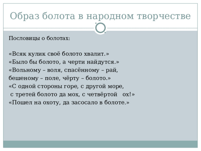 Образ болота в народном творчестве Пословицы о болотах: «Всяк кулик своё болото хвалит.» «Было бы болото, а черти найдутся.» «Вольному – воля, спасённому – рай, бешеному – поле, чёрту – болото.» «С одной стороны горе, с другой море,  с третей болото да мох, с четвёртой ох!» «Пошел на охоту, да засосало в болоте .» 