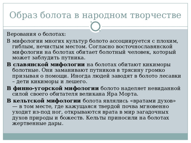 Образ болота в народном творчестве Верования о болотах: В мифологии многих культур болото ассоциируется с плохим, гиблым, нечистым местом. Согласно восточнославянской мифологии на болотах обитает болотный человек, который может заблудить путника. В славянской мифологии на болотах обитают кикиморы болотные. Они заманивают путников в трясину громко призывая о помощи. Иногда людей заводят в болото лесавки – дети кикиморы и лешего. В финно-угорской мифологии болото наделяет невиданной силой своего обитателя великана Яра Морта. В кельтской мифологии болота являлись «вратами духов» — в том месте, где кажущаяся твердой почва мгновенно уходит из-под ног, открываются врата в мир загадочных духов природы и божеств. Кельты приносили на болотах жертвенные дары. 