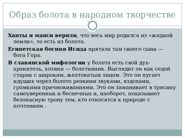 Образ болота в народном творчестве Ханты и манси верили , что весь мир родился из «жидкой земли», то есть из болота. Египетская богиня Исида прятала там своего сына — бога Гора. В славянской мифологии у болота есть свой дух-хранитель, хозяин — болотняник. Выглядит он как седой старик с широким, желтоватым лицом. Это он пугает идущих через болото резкими звуками, вздохами, громкими причмокиваниями. Это он заманивает в трясину самоуверенных и беспечных и, наоборот, показывает безопасную тропу тем, кто относятся к природе с почтением . 