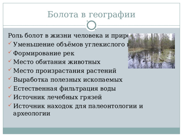 Болота в географии Роль болот в жизни человека и природы: Уменьшение объёмов углекислого газа Формирование рек Место обитания животных Место произрастания растений Выработка полезных ископаемых Естественная фильтрация воды Источник лечебных грязей Источник находок для палеонтологии и археологии  