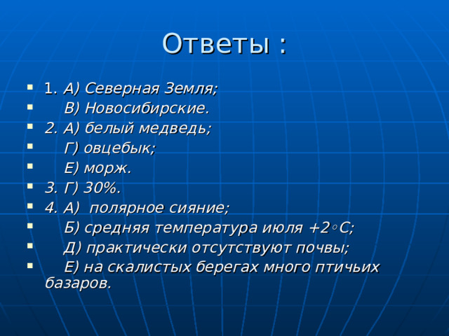 Ответы : 1. А) Северная Земля;  В) Новосибирские. 2. А) белый медведь;  Г) овцебык;  Е) морж. 3. Г) 30%. 4. А) полярное сияние;  Б) средняя температура июля +2◦С;  Д) практически отсутствуют почвы;  Е) на скалистых берегах много птичьих базаров.  