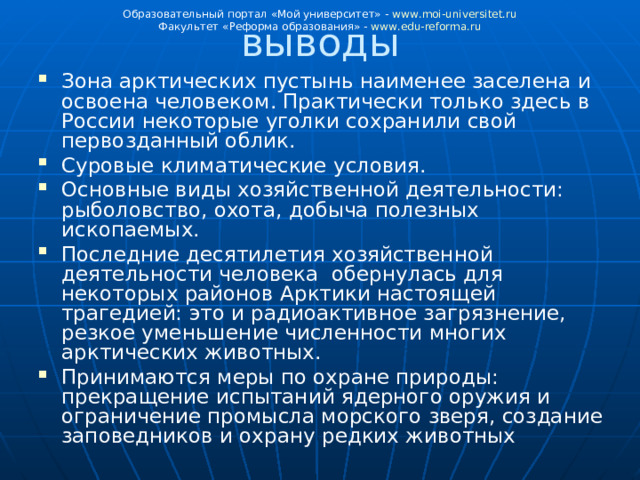 выводы Образовательный портал «Мой университет» - www . moi - universitet . ru Факультет «Реформа образования» - www . edu - reforma . ru Зона арктических пустынь наименее заселена и освоена человеком. Практически только здесь в России некоторые уголки сохранили свой первозданный облик. Суровые климатические условия. Основные виды хозяйственной деятельности: рыболовство, охота, добыча полезных ископаемых. Последние десятилетия хозяйственной деятельности человека обернулась для некоторых районов Арктики настоящей трагедией: это и радиоактивное загрязнение, резкое уменьшение численности многих арктических животных. Принимаются меры по охране природы: прекращение испытаний ядерного оружия и ограничение промысла морского зверя, создание заповедников и охрану редких животных 