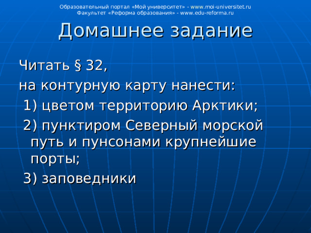 Образовательный портал «Мой университет» - www . moi - universitet . ru Факультет «Реформа образования» - www . edu - reforma . ru Домашнее задание Читать § 32, на контурную карту нанести:  1) цветом территорию Арктики;  2) пунктиром Северный морской путь и пунсонами крупнейшие порты;  3) заповедники 