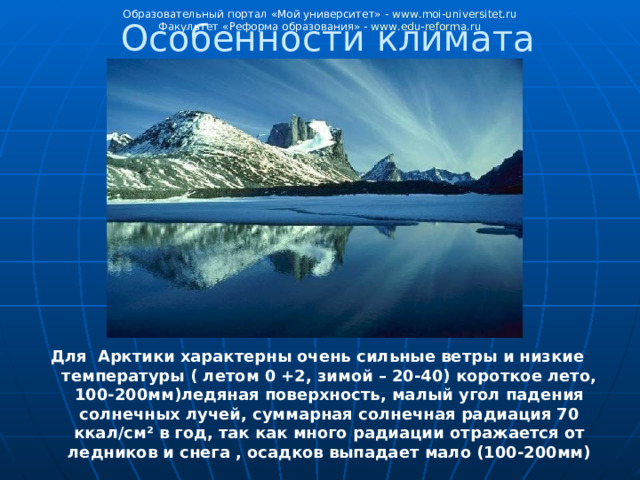 Образовательный портал «Мой университет» - www . moi - universitet . ru Факультет «Реформа образования» - www . edu - reforma . ru Особенности климата Для Арктики характерны очень сильные ветры и низкие температуры ( летом 0 +2, зимой – 20-40) короткое лето, 100-200мм)ледяная поверхность, малый угол падения солнечных лучей, суммарная солнечная радиация 70 ккал/см² в год, так как много радиации отражается от ледников и снега  , осадков выпадает мало (100-200мм) 