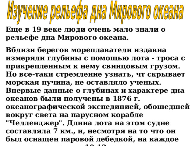 Еще в 19 веке люди очень мало знали о рельефе дна Мирового океана. Вблизи берегов мореплаватели издавна измеряли глубины с помощью лота - троса с прикрепленным к нему свинцовым грузом. Но все-таки стремление узнать, чт скрывает морская пучина, не оставляло ученых. Впервые данные о глубинах и характере дна океанов были получены в 1876 г. океанографической экспедицией, обошедшей вокруг света на парусном корабле 