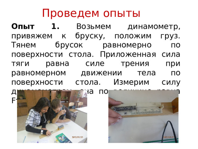 Проведем опыты Опыт 1. Возьмем динамометр, привяжем к бруску, положим груз. Тянем брусок равномерно по поверхности стола. Приложенная сила тяги равна силе трения при равномерном движении тела по поверхности стола. Измерим силу динамометром, она по величине равна Fтp 