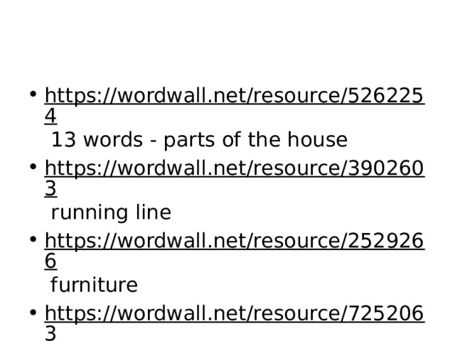 https://wordwall.net/resource/5262254 13 words - parts of the house https://wordwall.net/resource/3902603 running line https://wordwall.net/resource/2529266 furniture https://wordwall.net/resource/7252063 15 words - everything 
