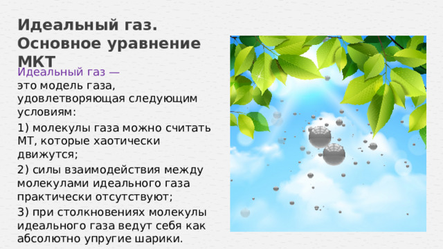 Идеальный газ. Основное уравнение МКТ Идеальный газ — это модель газа, удовлетворяющая следующим условиям: 1) молекулы газа можно считать МТ, которые хаотически движутся; 2) силы взаимодействия между молекулами идеального газа практически отсутствуют; 3) при столкновениях молекулы идеального газа ведут себя как абсолютно упругие шарики.  