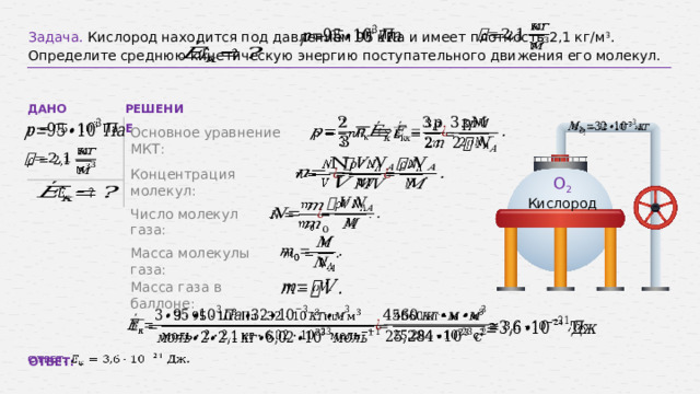   Задача. Кислород находится под давлением 95 кПа и имеет плотность 2,1 кг/м 3 . Определите среднюю кинетическую энергию поступательного движения его молекул.     ДАНО РЕШЕНИЕ           Основное уравнение МКТ:         Концентрация молекул: О 2 Кислород       Число молекул газа:   Масса молекулы газа:   Масса газа в баллоне:         ОТВЕТ: . 15 