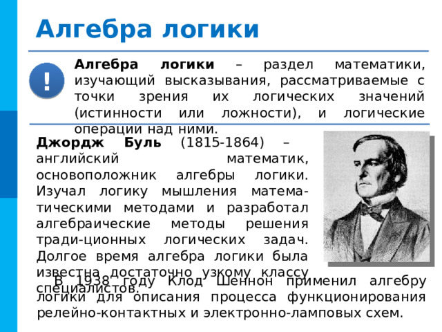 Алгебра логики Алгебра логики – раздел математики, изучающий высказывания, рассматриваемые с точки зрения их логических значений (истинности или ложности), и логические операции над ними. ! Джордж Буль (1815-1864) – английский математик, основоположник алгебры логики. Изучал логику мышления матема-тическими методами и разработал алгебраические методы решения тради-ционных логических задач. Долгое время алгебра логики была известна достаточно узкому классу специалистов. В 1938 году Клод Шеннон применил алгебру логики для описания процесса функционирования релейно-контактных и электронно-ламповых схем. 