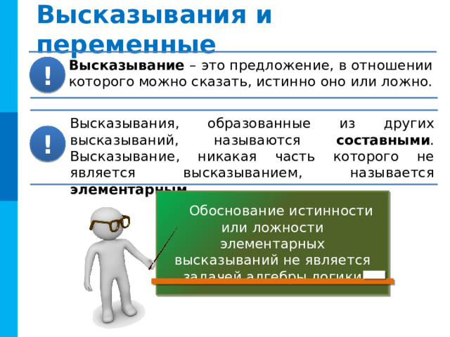 Высказывания и переменные Высказывание – это предложение, в отношении которого можно сказать, истинно оно или ложно. ! Высказывания, образованные из других высказываний, называются составными . Высказывание, никакая часть которого не является высказыванием, называется элементарным . ! Обоснование истинности или ложности элементарных высказываний не является задачей алгебры логики 
