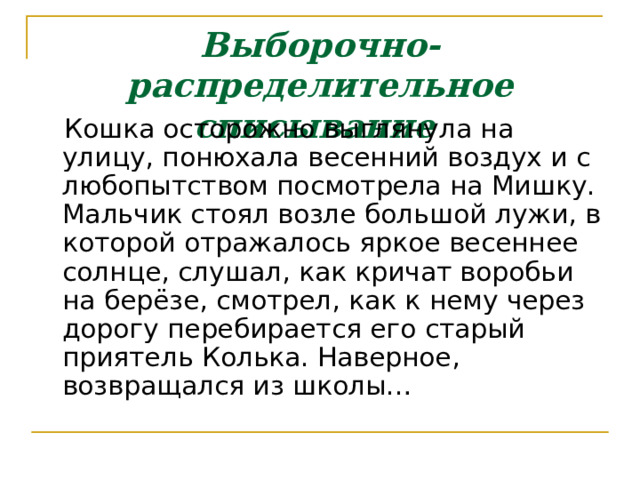 Выборочно-распределительное списывание   Кошка осторожно выглянула на улицу, понюхала весенний воздух и с любопытством посмотрела на Мишку. Мальчик стоял возле большой лужи, в которой отражалось яркое весеннее солнце, слушал, как кричат воробьи на берёзе, смотрел, как к нему через дорогу перебирается его старый приятель Колька. Наверное, возвращался из школы… 