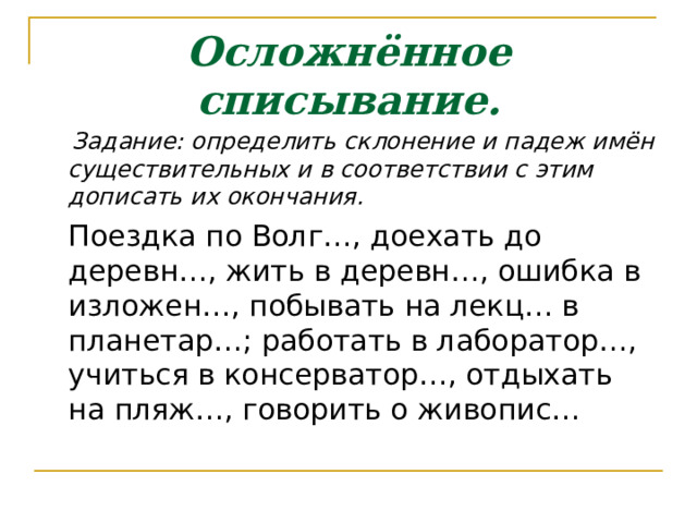 Осложнённое списывание.  Задание: определить склонение и падеж имён существительных и в соответствии с этим дописать их окончания.  Поездка по Волг…, доехать до деревн…, жить в деревн…, ошибка в изложен…, побывать на лекц… в планетар…; работать в лаборатор…, учиться в консерватор…, отдыхать на пляж…, говорить о живопис… 