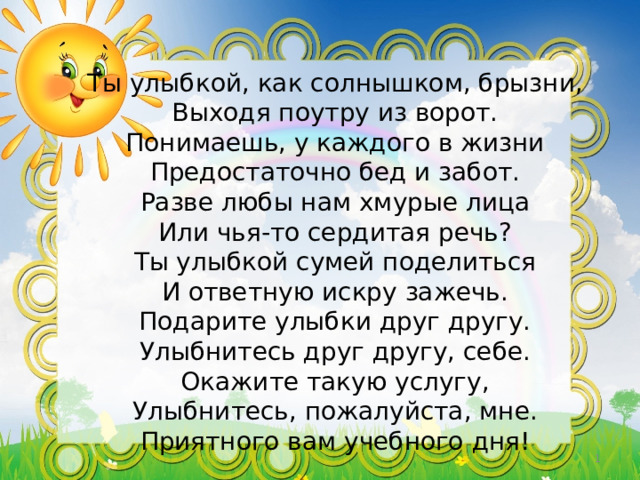 Ты улыбкой, как солнышком, брызни,  Выходя поутру из ворот.  Понимаешь, у каждого в жизни  Предостаточно бед и забот.  Разве любы нам хмурые лица  Или чья-то сердитая речь?  Ты улыбкой сумей поделиться  И ответную искру зажечь.  Подарите улыбки друг другу.  Улыбнитесь друг другу, себе.  Окажите такую услугу,  Улыбнитесь, пожалуйста, мне.  Приятного вам учебного дня!    