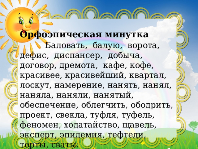 Орфоэпическая минутка   Баловать, балую, ворота, дефис, диспансер, добыча, договор, дремота, кафе, кофе, красивее, красивейший, квартал, лоскут, намерение, нанять, нанял, наняла, наняли, нанятый, обеспечение, облегчить, ободрить, проект, свекла, туфля, туфель, феномен, ходатайство, щавель, эксперт, эпидемия, тефтели, торты, сваты.    