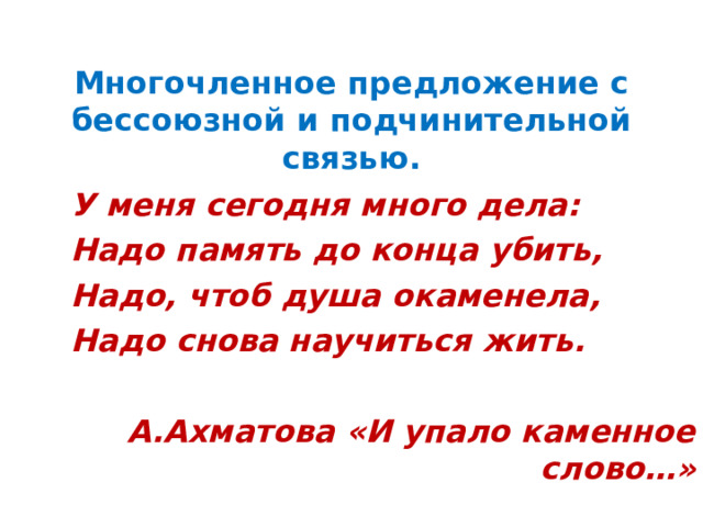   Многочленное предложение с бессоюзной и подчинительной  связью.   У меня сегодня много дела: Надо память до конца убить, Надо, чтоб душа окаменела, Надо снова научиться жить.  А.Ахматова «И упало каменное слово…» 